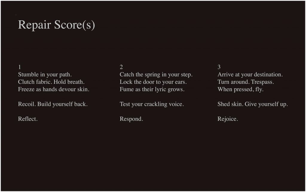 This image is a typed performance score, with white text on a dark brown background. In the top left-hand corner, it reads “Repair Score(s)” in large text. In the middle of the image are three columns of text, numbered and reading as follows: “1 / Stumble in your path. / Clutch fabric. Hold breath. / Freeze as hands devour skin. // Recoil. Build yourself back. // Reflect.” “2 / Catch the spring in your step. / Lock the door to your ears. / Fume as their lyric grows. // Test your crackling voice. / Respond.” “3 / Arrive at your destination. / Turn around. Trespass. / When pressed, fly. // Shed skin. Give yourself up. // Rejoice.”
