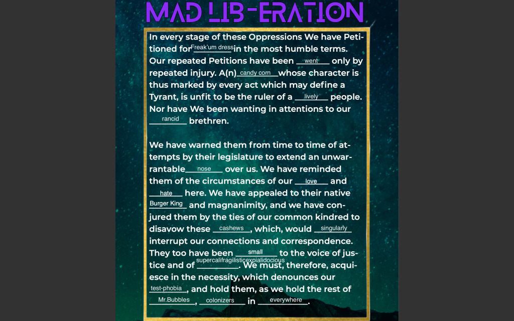 Image: A screenshot from a live portion of “Re-Writing the Declaration,” showing the results of a participatory “Mad Lib-eration” exercise from the October 31, 2020, show. The image shows an excerpt of the Declaration of Independence, with audience-provided words subbed in “Mad Lib”-style for select portions. The title reads “Mad Lib-eration” in purple, futuristic lettering, superimposed over a vertical, blue-green galaxy background, with a grey landscape-oriented slide visible behind that. Within a gold box, the body text reads (words asterisked here represent the replacements): “In every stage of these Oppressions We have Petitioned for *Freak’um dress* in the most humble terms. Our repeated Petitions have been *went* only by repeated injury. A(n) *candy corn* whose character is thus marked by every act which may define a Tyrant, is unfit to be the ruler of a *lively* people. Nor have We been wanting in attentions to our *rancid* brethren. [paragraph break] We have warned them from time to time of attempts by their legislature to extend an unwarrantable *nose* over us. We have reminded them of the circumstances of our *love* and *hate* here. We have appealed to their native *Burger King* and magnanimity, and we have conjured them by the ties of our common kindred to disavow these *cashews*, which, would *singularly* interrupt our connections and correspondence. They too have been *small* to the voice of justice and of *supercalifragilisticexpialidocious*. We must, therefore, acquiesce in the necessity, which denounces our *test-phobia*, and hold them, as we hold the rest of *Mr. Bubbles*, *colonizers* in *everywhere.*” Image by Quenna Lené Barrett, using design elements from Naimah Thomas.