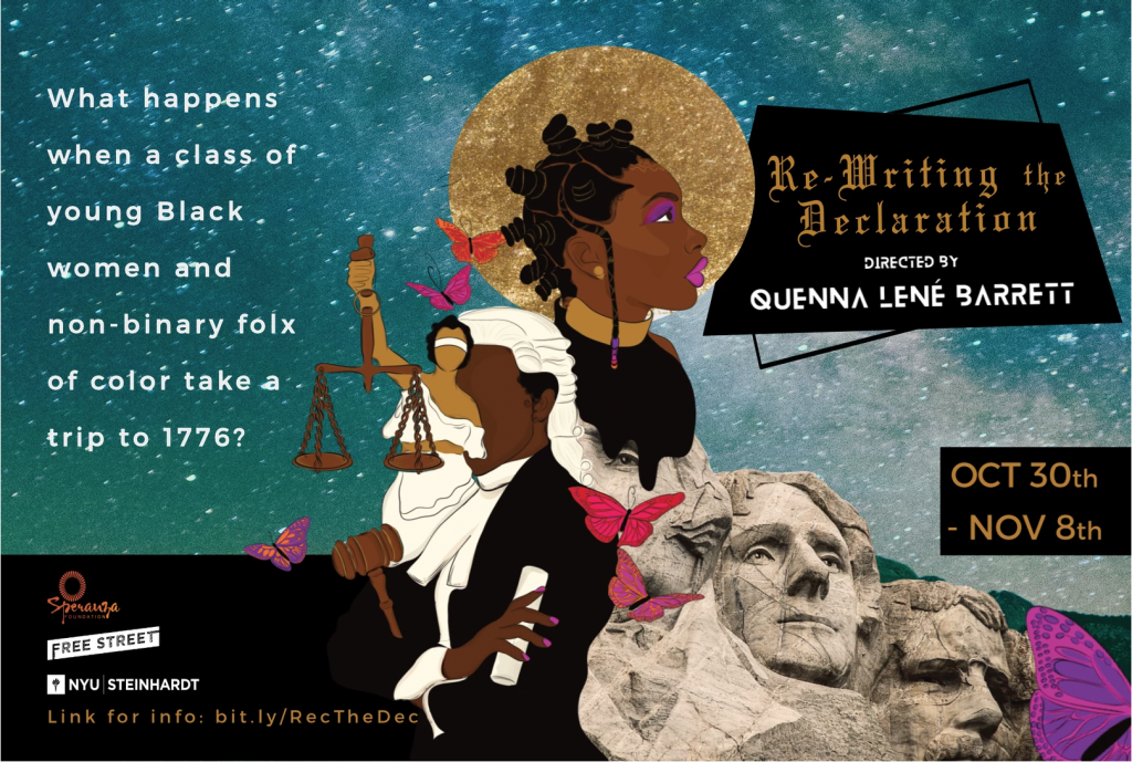 Image: A poster for “Re-Writing the Declaration,” designed by Naimah Thomas. The image is a layered collage of illustrations, text, and photographs. In the center of the poster is an illustration of a Black woman in profile, looking into the distance, with a textured gold circle behind her head. She wears Bantu knots, a thin braid with pink and purple beads, fuchsia eyeshadow and lipstick, a thick gold necklace, and a black shirt. Below and next to her is an illustration of a Black person in judicial robes and a white wig, holding a gavel and a rolled piece of paper in hands with fuchsia nails. Layered over that figure is an illustration of Lady Justice, with brown skin and black hair. Most of the background is a photo of a blue, green, and white galaxy sky. The background of the bottom left-hand corner is plain black, positioned like a horizon. A photo of Mount Rushmore is partially visible as the background of the bottom right-hand corner, with the black shirt of the Black woman in profile seeming to drip around George Washington’s left eye, and a pink and purple butterfly’s wing obscuring Abe Lincoln. Five other butterflies (with pink, purple, red, and orange wings) fly around the image. The title, “Re-Writing the Declaration,” is written in gold, formal-looking script, and “Directed by Quenna Lené Barrett'' is in futuristic white text, both over a black background. The poster’s other text is: “What happens when a class of young Black women and non-binary folx of color take a trip to 1776?”; the dates “Oct 30th - Nov 8th”; the logos for the Speranza Foundation, Free Street Theater, and NYU Steinhardt; and “Link for info: bit.ly/RecTheDec.” Image courtesy of Quenna Lené Barrett.