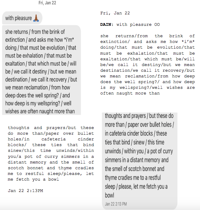 Image: Text messages between Angel and Dain. Dain: "with pleasure. she returns/from the brink of extinction/and asks me how *i'm* doing/that must be evolution/that must be exhalation/that must be exaltation/that which must be/will be/we call it destiny/but we mean destination/we call it recovery/but we mean reclamation/from how deep does the well spring?/and how deep is my wellspring?/well wishes are often naught more than...thoughts and prayers/but these do more than/paper over bullet holes/in cafeteria cinder blocks/these ties that bind/sinew/this time unwinds/within you/a pot of curry simmers in a distant memory and the smell of scotch bonnet and thyme cradles me to a restful sleep/please, let me fetch you a bowl."