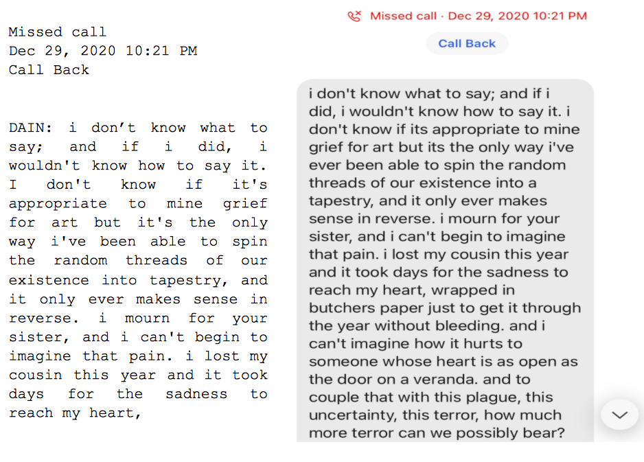 Image: Text messages between Angel and Dain. Missed call. Dain: "i don't know what to say; and if i did, i wouldn't know how to say it. I don't know if it's appropriate to mine grief for art but it's the only way i've been able to spin the random threads of our existence into tapestry, and it only ever makes sense in reverse. i mourn for your sister, and i can't begin to imagine that pain. i lost my cousin this year and it took days for the sadness to reach my heart..."