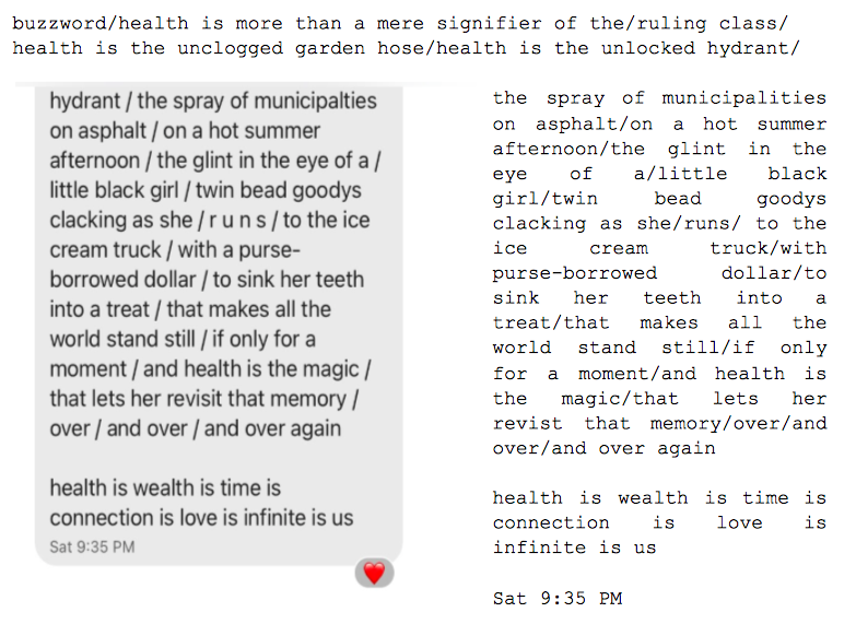 Image: Text messages between Angel and Dain. Dain continues: "...buzzword/health is more than a mere signifier of the/ruling class/health is the unclogged garden hose/health is the unlocked hydrant/the spray of municipalities on asphalt/on a hot summer afternoon/the glint in the eye of a/little black girl/twin bead goodys clacking as she/ r u n s / to the ice cream truck/with a purse-borrowed dollar/to sink her teeth into a treat/that makes all the world stand still/if only a moment/and health is the magic/that lets her revisit that memory/over/and over/and over again. health is wealth is time is connection is love infinite is us."