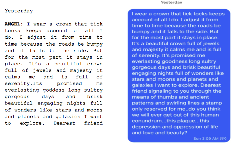 Image: Text messages between Angel and Dain. Angel: "I wear a crown that tick tocks keeps account of all I do. I adjust it from time to time because the roads be bumpy and it falls to the side. But for the most part it stays in place. It's a beautiful crown full of jewels and majesty it calms me and is full of serenity. Its promised me everlasting goddess long sultry gorgeous days and brisk beautiful engaging nights full of wonders like stars and moons and planets and galaxies I want to explore. Dearest friend..."