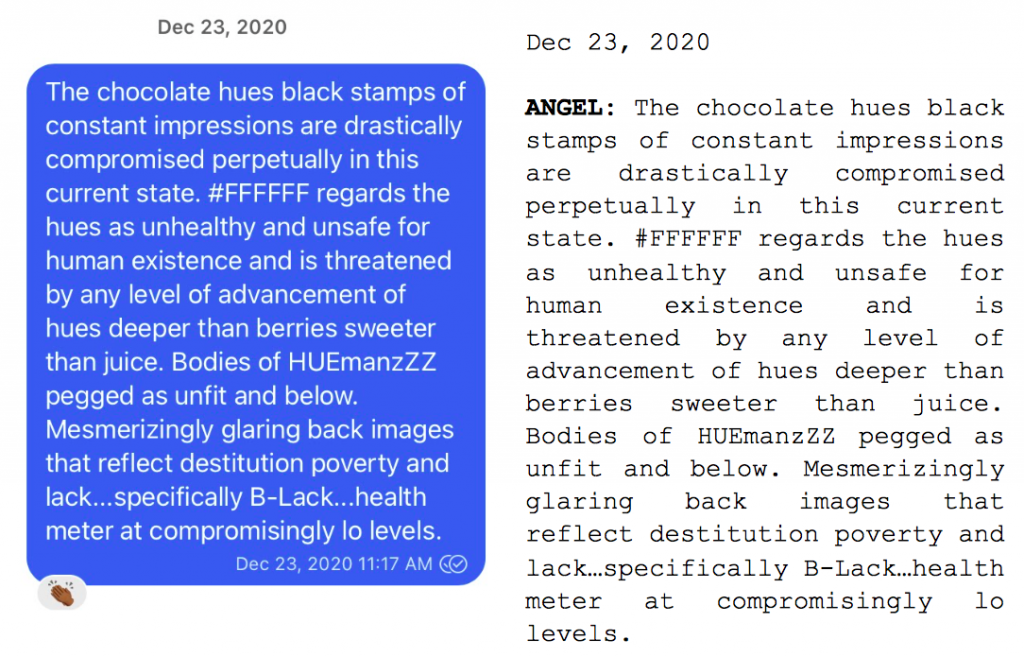 Image: Text messages between Angel and Dain. Angel: "The chocolate hues black stamps of constant impressions are drastically compromised perpetually in this current state. #FFFFF regards the hues as unhealthy and unsafe for human existence and is threatened by any level of advancement of hues deeper than berries sweeter than juice. Bodies of HUEmanzZZ pegged as unfit and blow. Mesmerizingly glaring back images that reflect destitution poverty and lack....specifically B-Lack...health meter at compromisingly to levels."