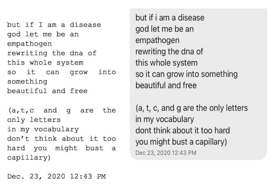 Image: Text messages between Angel and Dain. Dain: "but if i am a disease, god let me be an, empathogen, rewriting the dna of, this whole system, so it can grow into something, beautiful and free. (a,t,c, and g are the only letters in my vocabulary, don't think about it too hard, you might bust a capillary.)"