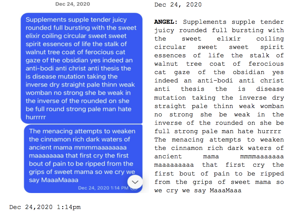 Image: Text messages between Angel and Dain. Angel: "Supplements supple tender juicy rounded full bursting with the sweet elixir coiling circular sweet sweet spirit essences of life the stalk of walnut tree coast of ferocious cat gaze of the obsidian less indeed an anti-bodi anti christ anti thesis the is disease mutation taking the inverse dry straight pale thinn weak womban no strong she be weak in inverse of the rounded on she be full round strong pale man hate hurrrrr. The menacing attempts to weaken the cinnamon rich dark waters of ancient mama mmmmaaaaaaaa maaaaaaaa that first cry the first bout of pain to be ripped from the grips of sweet mama so we cry we say MaaaMaaa."