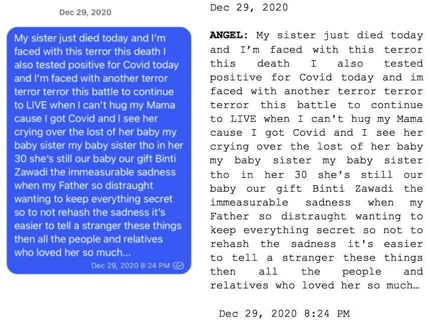 Image: Text messages between Angel and Dain. Angel: "My sister just died today and I'm faced with this terror this death I also tested positive for Covid today and I'm faced with another terror terror terror this battle to continue to LIVE when I can't hug my Mama cause I got Covid and I see her crying over the lost of her baby my baby sister my baby sister tho in her 30 she's still our baby our gift Binti Zawadi the immeasurable sadness when my Father so distraught wanting to keep everything secret so to not rehash the sadness it's easier to tell a stranger these things then all the people and relatives who loved her so much..."