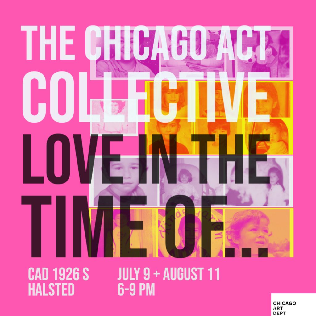 Image: A flyer that reads The Chicago ACT Collective, Love In The Time Of... CAD 1926 S. Halsted, July 9 + August 11, 6-9PM. The background color is bright pink and the text is large and bold in a sans serif font. Some of the text is in white and the rest is in black. There are vintage looking photographs in the background behind the text.