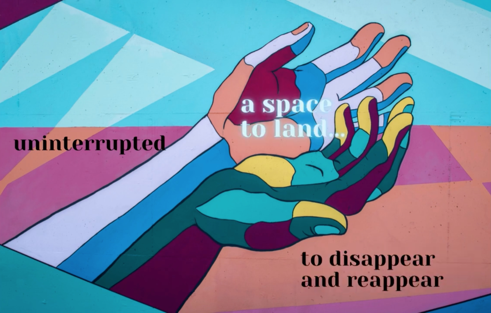 A video still frame shows a drawing of outstretched hands, rendered in a mixed palette of cool and warm colors. Within the frame are also lines of text which say "a space to land...", "uninterrupted", and "to disappear and reappear." The full video is a creative response to the question "How does it feel and what comprises a sustainable, supportive, care-filled healthy arts ecosystem?" Still frame from a video by Jamila Kinney.