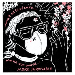Featured image: A black, white, and pink illustration of a person wearing glasses, a mask, and a scarf. They are closing their eyes while holding their hand up to gently touch flowers. The text on the image reads: "small acts of care...make our world...MORE SURVIVABLE". Illustration by Molly Costello.
