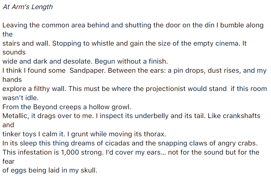At Arm’s Length
Leaving the common area behind and shutting the door on the din I bumble along
the
stairs and wall. Stopping to whistle and gain the size of the empty cinema. It
sounds
wide and dark and desolate. Begun without a finish.
I think I found some Sandpaper. Between the ears: a pin drops, dust rises, and my
hands
explore a filthy wall. This must be where the projectionist would stand if this room
wasn’t idle.
From the Beyond creeps a hollow growl.
Metallic, it drags over to me. I inspect its underbelly and its tail. Like crankshafts
and
tinker toys I calm it. I grunt while moving its thorax.
In its sleep this thing dreams of cicadas and the snapping claws of angry crabs.
This infestation is 1,000 strong. I’d cover my ears… not for the sound but for the
fear
of eggs being laid in my skull.
