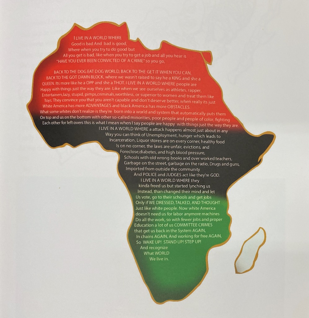 Image: Destine Phillips, Africa (2017), digital illustration. The image features a drawing of the continent of Africa, outlined in gold and  shaded in with red, black and green. Inside those colors is a large block of text in white letters; each section of text begins with "I LIVE IN A WORLD WHERE", followed by a series of observations about racism, white supremacy, incarceration, and oppression in past and present America. Image courtesy of Destine Phillips.