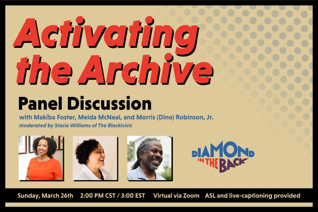 A graphic with the header text "Activating the Archive" in the color red, followed by "Panel Discussion with Makiba Foster, Meida McNeal, and Morris (Dino) Robinson, Jr., moderated by Stacie Williams of The Blackivists. Below that text there are three headshots of the presenters and the Diamond in the Back logo in blue, red, and purple. The text at the bottom says "Sunday, March 26th, 2:00PM CST/ 3:00 EST, Virtual via Zoom, ASL and live-captioning provided"