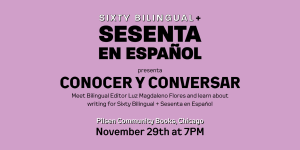 Image: Black and white text on a purple background that says: "SIXTY BILINGUAL + Sesenta en Español presenta CONOCER Y CONVVERSAR / Meet Bilingual Editor Luz Magdalenno Flores and learn about writing for Sixty Bilingual + Sesenta en Español / Pilsen Community books, Chicago / November 29th at 7PM