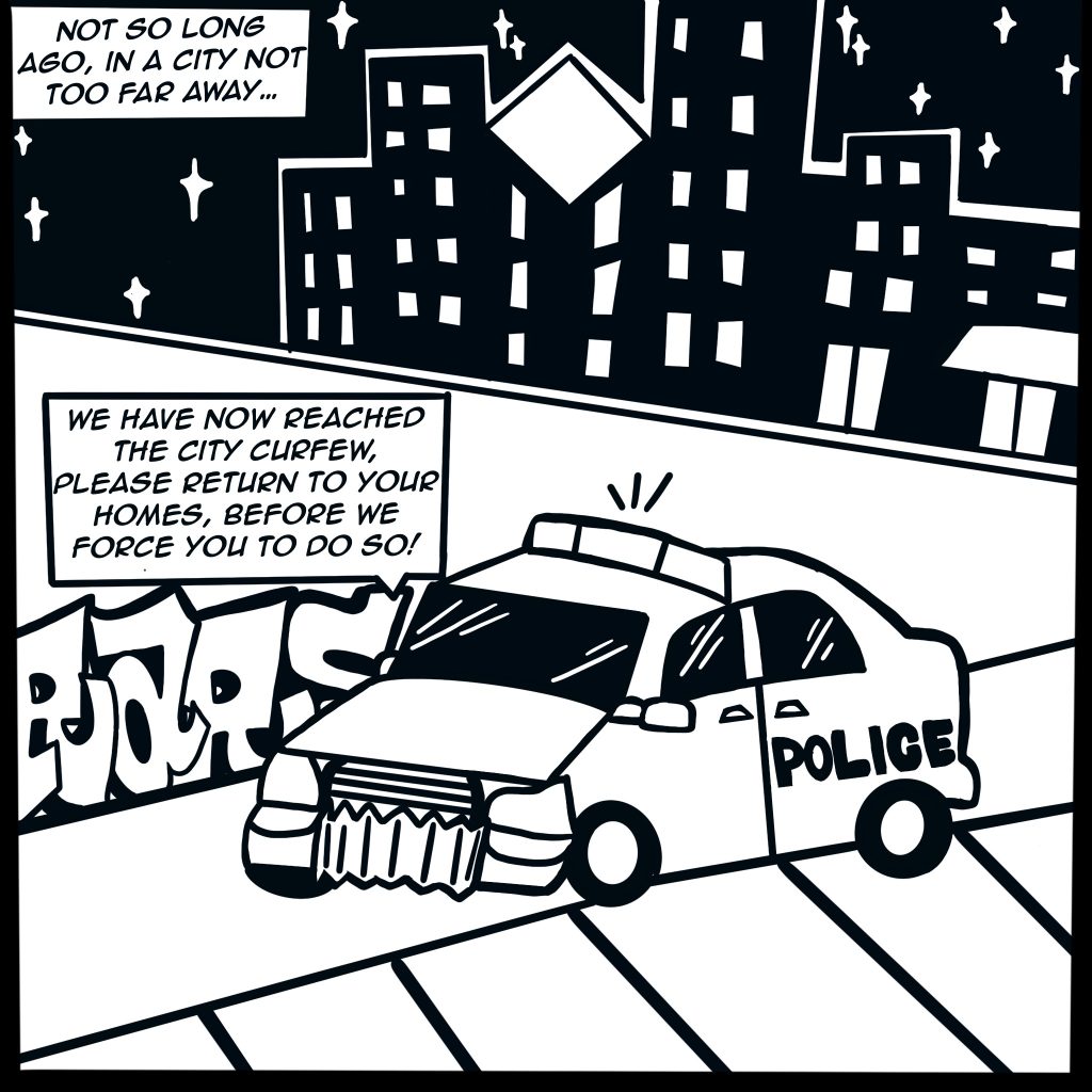 Image: Black and white comic showing a police car pulling up to a tag on the street with the following text boxes, "Not so long ago, in a city not too far away..." "We have now reached the city curfew, please return to your homes, before we force you to do so!" a city shines under city stars in the background.