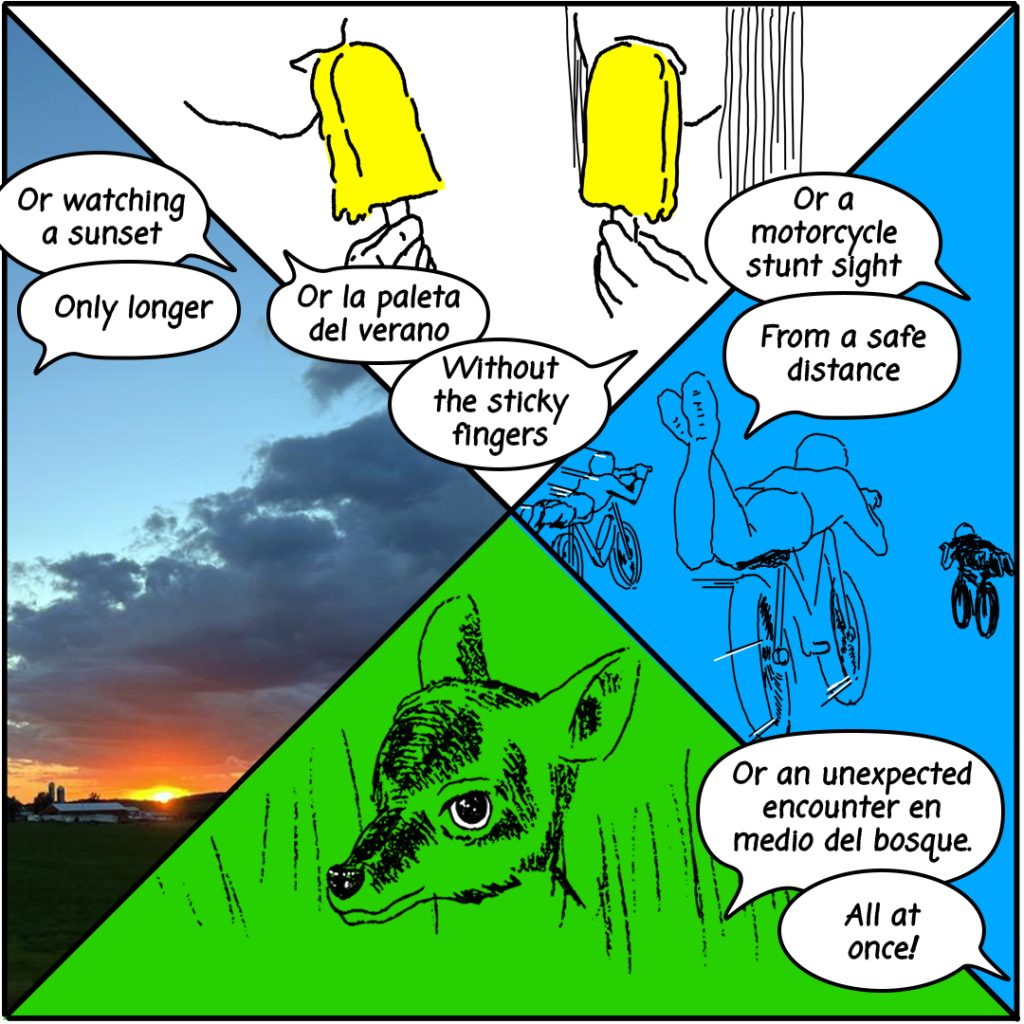 Image: A four panel comic image showing a realistic sunset, blue, green, white, and yellow which continues the conversation from the previous panel, "Or watching a sunset" "Only longer" "Or la paleta del verano" "Without the sticky fingers" "Or a motorcycle stunt sight" "From a safe distance" "Or an unexpected encounter en medio del bosque" "All at once!"