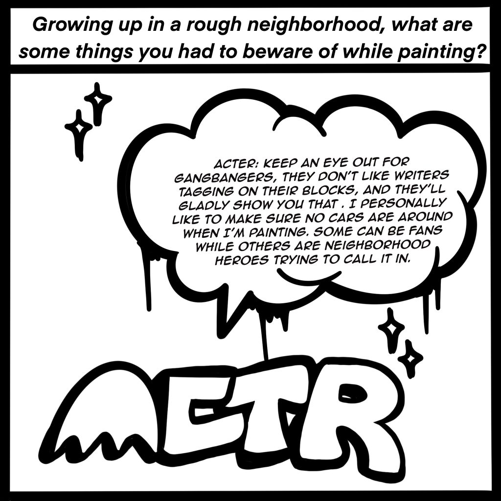 Image: Black and white comic image showing ACTR in graffiti letters. The top of the image reads, "Growing up in a rough neighborhood, what are some things you had to beware of while painting?" ACTER response is shown in a conversation bubble, "Keep an eye out for gangbangers, they don't like writers tagging on their blocks, and they'll gladly show you that. I personally like to make sure no cars are around when I'm painting. Some can be fans while others are neighborhood heroes trying to call it in."