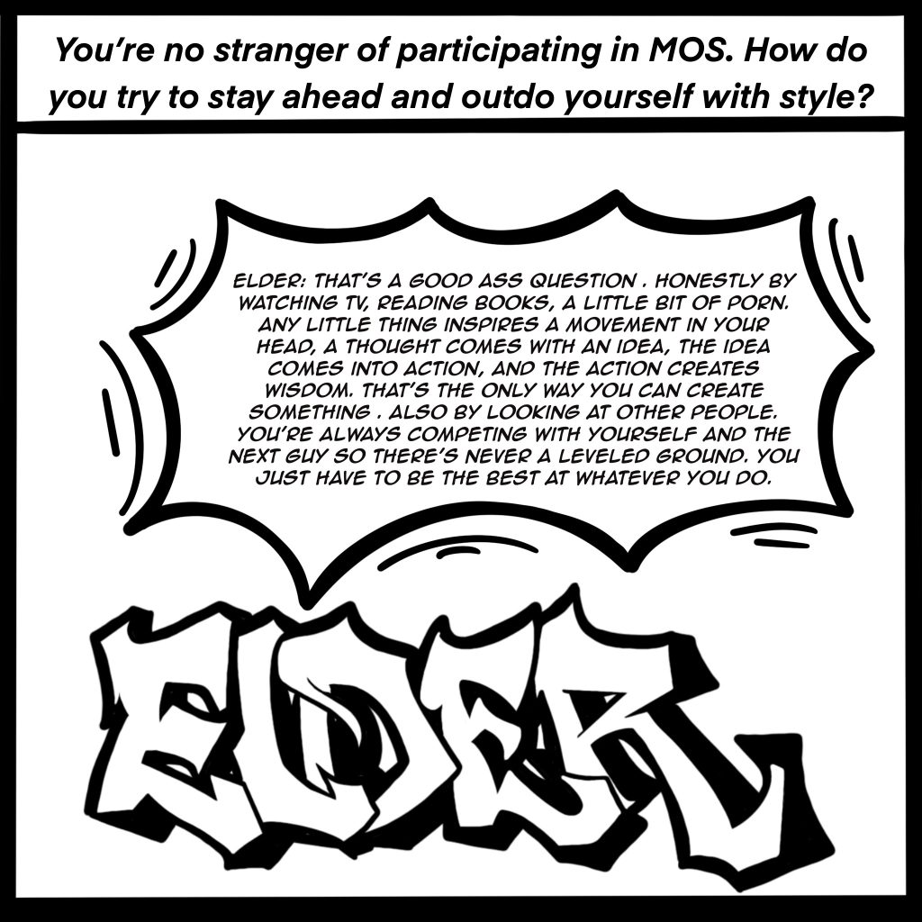 Image: Black and white comic image showing ELDER in graffiti letters. The top of the image reads, "You're no stranger of participating in MOS. How do you try to stay ahead and outdo yourself with style?" ELDER response is shown in a conversation bubble, "That's a good ass question. Honestly by watching TV, reading books, a little bit of porn. Any little thing inspires a movement in your head, a thought comes with an idea, the idea comes into action, and the action creates wisdom. That's the only way you can create something. Also by looking at other people. You're always competing with yourself and the next guy so there's never a leveled ground. You just have to be the best at whatever you do."