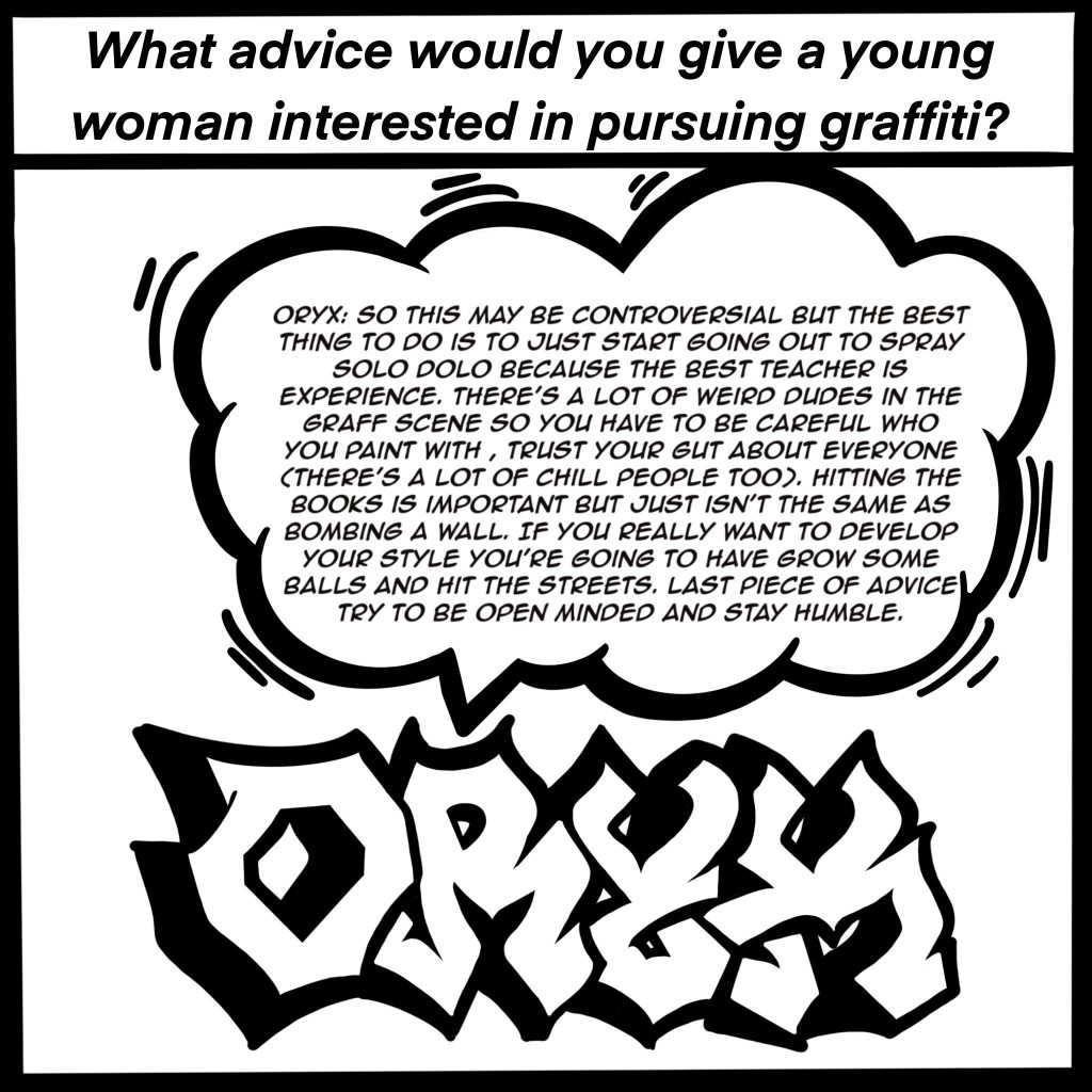 Image: Black and white comic image showing ORYX in graffiti letters. The top of the image reads, "What advice would you give a young woman interested in pursuing graffiti?" ORYX response is shown in a bubble, "So this may be controversial but the best thing to do is to just start going out to spray solo dolo because the best teacher is experience. There's a lot of weird dudes in the graff scene so you have to be careful who you paint with, trust your gut about everyone (there's a lot of chill people too). Hitting the books is important but just isn't the same as bombing a wall. If you really want to develop your style you're going to have to grow some balls and hit the streets. Last piece of advice try to be open minded and stay humble."