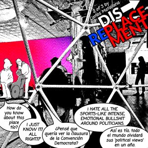 Image: A photograph that has been edited to look like a black and white comic with three illustrated characters drawn over conversating, "How do you know about this place tío?" "I just know it! All right!?" "¿Pensé que quería ver la clausura de la Convencion Democrata?" "I hate all the sports-like intense, emotional bullshit around politicians." "Así es tío, todo el mundo olvidará sus 'political views' en un año." The title of this series is written in Blue and Red letters: DISPLACEMENT-->REPLACEMENT 2 of 3 comic created by Carlos Matallana.