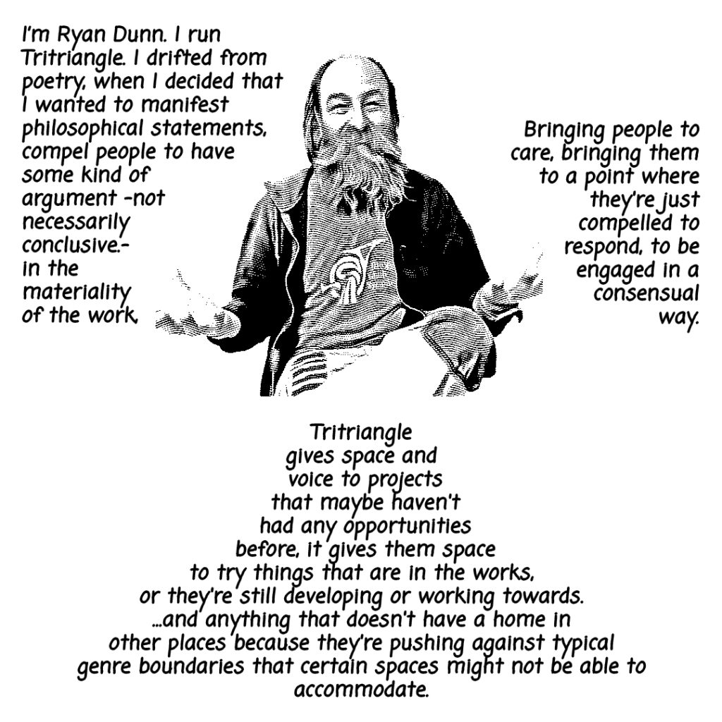 Image: A photograph of an older masc person with a beard seated with their hands out appearing as if in mid-sentence saying, "I'm Ryan Dunn. I run Tritrangle. I drifted from poetry, when I decided that I wanted to manifest philosophical statements, compel people to have some kind of argument-not necessarily conclusive.-in the materiality of the work. Bringing people to care, bringing them to a point where they're just compelled to respond, to be engaged in a consensual way. Tritriangle gives space and voice to projects that maybe haven't had any opportunities before, it gives them space to try. things that are in the works, or they're still developing or working towards...and anything that doesn't have a home in other places because they're pushing against typical genre boundaries that certain spaces might not be able to accomodate." 