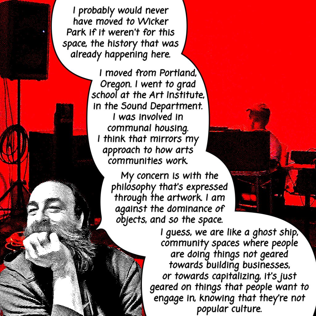 Image: A photograph of a person wearing a cap performing in a red hue and a black and white photo of Ryan Dunn is edited to look like a comic with the following text written over, "I probably would never have moved to Wicker Park if it weren't for this space, the history that was already happening here. I moved from Portland, Oregon. I went to grad school at the Art Institute in the sound department. I was involved in communal housing. I think that mirrors my approach to how arts communities work. My concern is with the philosophy that's expressed through the artwork. I am against the dominance of objects, and so the space. I guess, we are all like a ghost ship, community spaces where people are doing things not geared towards building businesses, or towards capitalizing, it's just geared on things that people want to engage in, knowing that they're not popular culture."