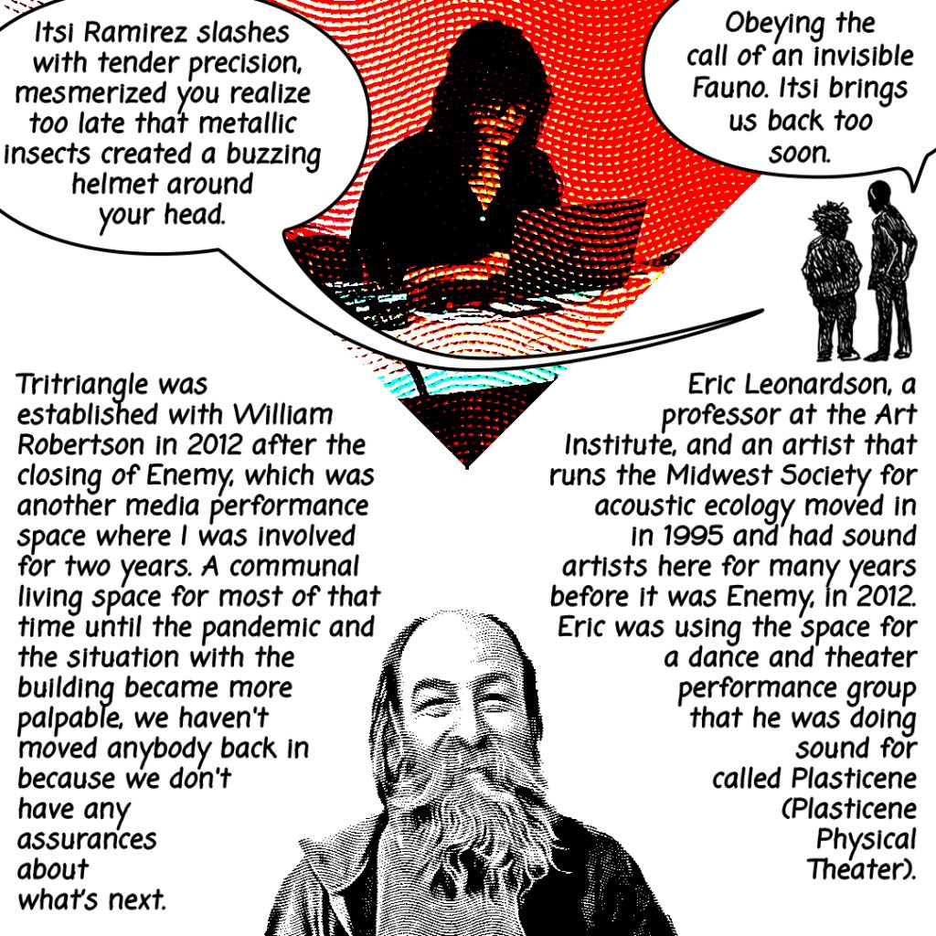 Image: A red toned photograph of a performer with a laptop is edited to look like a comic, along with a photo of Ryan Dunn smiling and two characters illustrated over having a conversation, "Itsi Ramirez slashes with tender precision, mesmerized you realize too late that metallic insects created a buzzing helmet around your head." "Obeying the call of an invisible Fauno. Itsi brings us back too soon." The following text is written in black: Tritriangle was established with William Robertson in 2012 after the closing of Enemy, which was another media performance space where I was involved for two years. A communal living space for most of that time until the pandemic and the situation with the building became more palpable, we haven't moved anybody back in because we don't have any assurances about what's next. Eric Leonardson, a professor at the Art Institute, and an artist that runs the Midwest Society for acoustic ecology moved in in 1995 and had sound artists here for many years before it was Enemy. In 2012, Eric was using the space for a dance and theatre performance group that he was doing sound for called Plasticene (Plasticene Physical Theater.