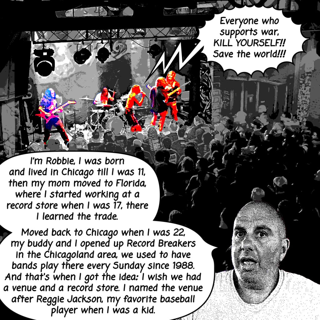 Image: a mostly black and white comic image made using a photograph shows a band performing in orange and blue hues with a text bubble coming out the lead singers mouth, "Everyone who supports war, KILL YOURSELF!! Save the world!!!" The bottom of the image shows a portrait of a man who is mid sentence saying, "I'm Robbie, I was born and lived in Chicago till I was 11, then my mom moved to Florida, where I started working at a record store when I was 17, there I learned the trade. Moved back to Chicago when I was 22, my buddy and I opened up Record Breakers in the Chicagoland area, we used to have bands play there every Sunday since 1988. And that's when I got the idea: I wish we had a venue and a record store. I named the venue after Reggie Jackson, my favorite baseball player when I was a kid."