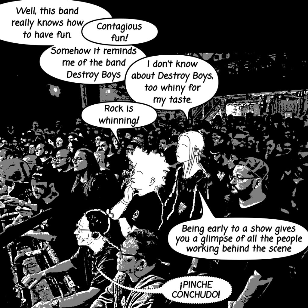 Image: A black and white image made using a photograph of a Reggies concert crowd with Tio and his two gender non conforming family members illustrated onto the image having the following conversation: "Well, this band really knows how to have fun. Contagious fun! Somehow it reminds me of the band Destroy Boys I don't know about Destroy Boys, too whiny for my taste. Rock is whinning! Being early tto a show gives you a glimpse of all the people working behind the scene. PINCHE CONCHUDO! exclaims Tio"