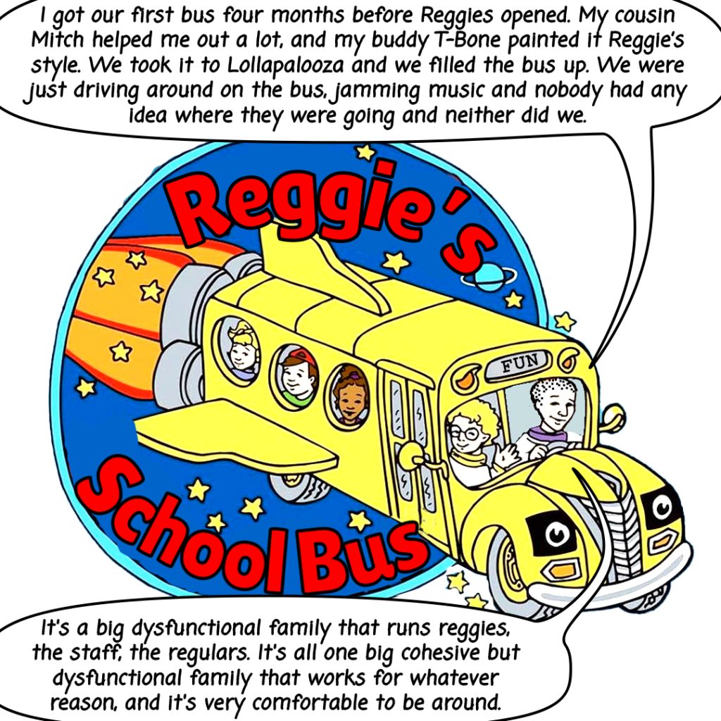 image: A comic image showing an illustrated Reggies School Bus graphic in full color. The bus has the following text bubble, "I got our first bus four months before Reggies opened. My cousin Mitch helped me out a lot, and my buddy T-Bone painted it Reggies style. We took it to Lollapalooza and we filled the bus up. We were just driving around on the bus, jamming music and nobody had any idea where they were going and neither did we."