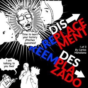 Image: A black and white comic cover with a red and blue title, "Displacement Replacement/Desplazado Reamplazado 1 of 3 by Carlos Matallana" The illustration shows Tio with his two nephews as he is exclaiming, "Time to learn your history ¡Pinches guevones!" with a smaller image with the same characters with Tio pointing to both of them saying, "I am talking to you two!"