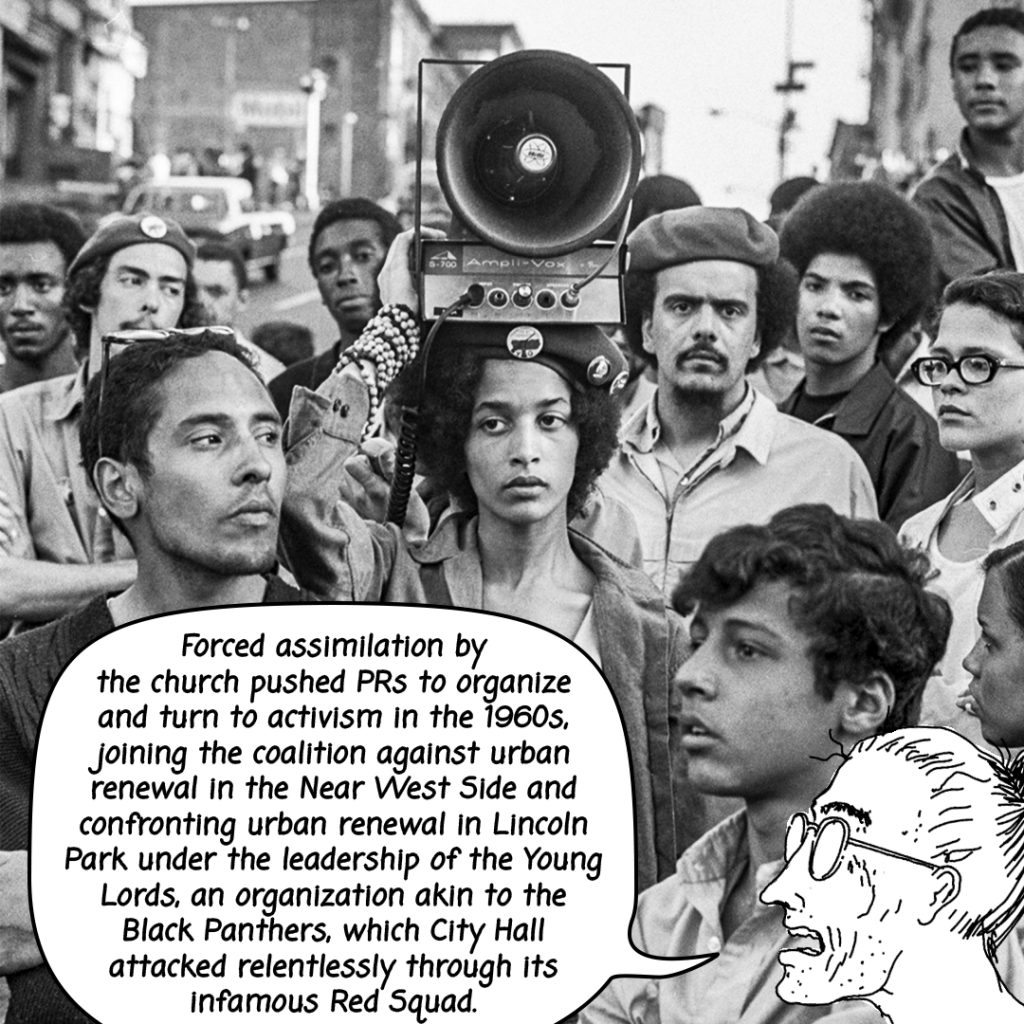 Image: An black and white photograph of Young Lords with a femme presenting person in the center holding a radio style megaphone above her head. The text bubble reads, "Forced assimilation by the church pushed PR's to organize and turn to activism in the 1960's joining the coalition against urban renewal in the Near West Side and confronting urban renewal in Lincoln Park under the leadership of the Young Lords, an organization akin to the Black Panthers, which City Hall attacked relentlessly through its infamous Red Squad," spoken by an illustrated Tio. 