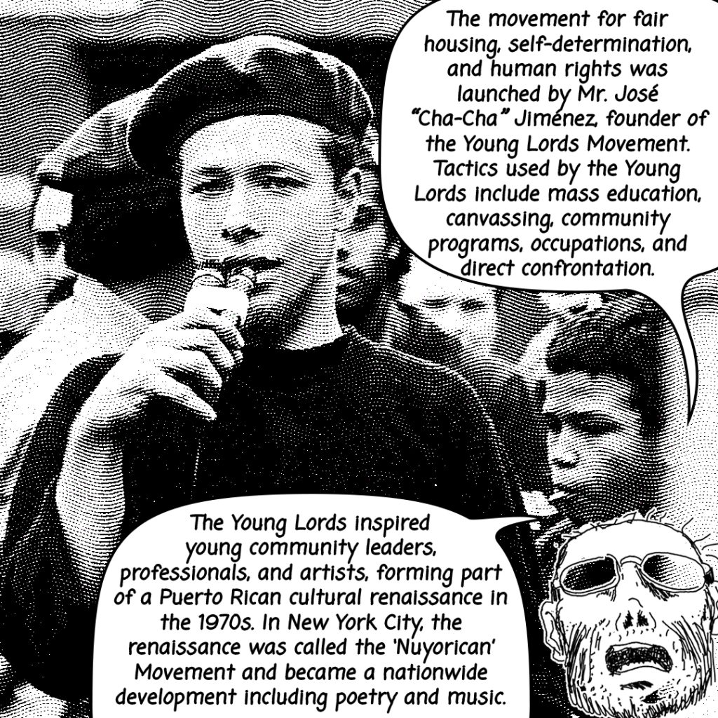 Image: A black and white photograph edited of a young lord speaking to a microphone. Illustrated tio is shown with two conversation bubbles that read, "The movement for fair housing, self-determination and human rights was launched by Mr. José 'Cha-Cha' Jimenez, founder of the Young Lords Movement. Tactics used by the Young Lords include mass education, canvassing, community programs, occupations, and direct confrontation. The Young Lords inspired young community leaders, professionals, and artists, forming part of a Puerto Rican cultural renaissance in the 1970's. In New York City, the renaissance was called the 'Nuyorican' Movement and became a nationwide development including poetry and music."