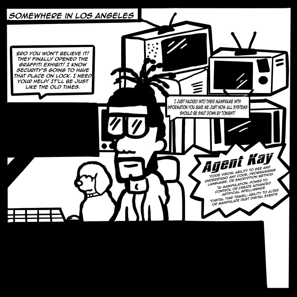 Image: A black and white comic with the top text reading, "Somewhere in Los Angeles" and shows a male with a poodle at his side and a handful of TV monitors behind him. As he looks at a screen Buflo says, "Bro you won't believe it! They finally opened the graffiti exhibit! I know security's going to have that place on lock. I need your help! It'll be just like the old times." Agent Kay replies, "I just hacked into their mainframe with information you gave me just now. All systems should be shut down by tonight!" A spotlight star is included highlighting Agent Kay, "Code Vision: ability to see and understand any code, programming language, or encryption method. Ai manipulation: power to control or create advanced artificial intelligence. Digital Time Travel: ability to alter or manipulate past digital events."