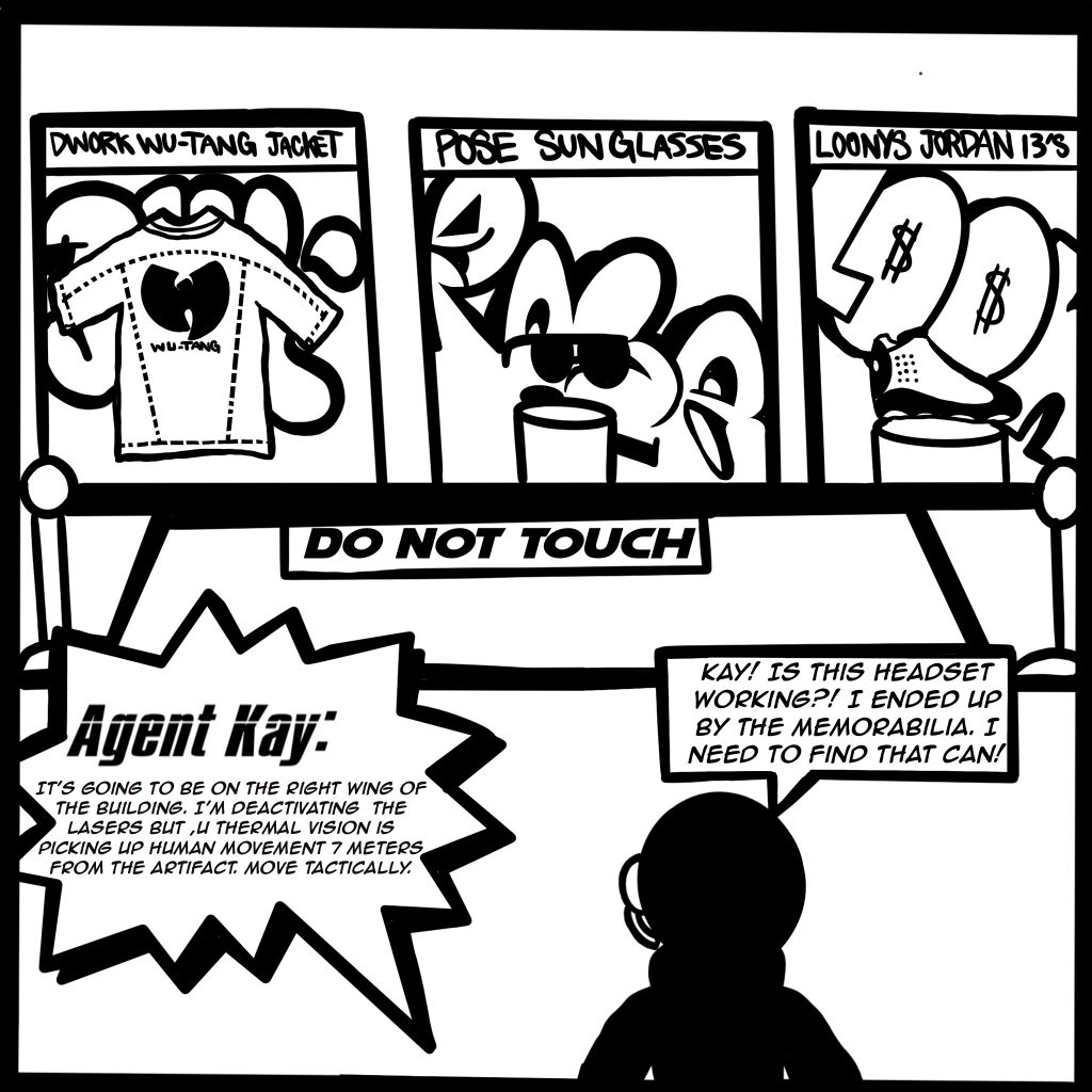 Image: A black and white comic scene shows Buflo looking at Dwork Wu-Tang Jacket, Pose Sunglasses, and Loony's Jordan 13's with a big sign that say's DO NOT TOUCH Buflo calls Agent Kay saying, "Kay! Is this headset working?! I ended up by the memorabilia. I need to find that can!" and Agent Kay replies, "It's going to be on the right wing of the building. I'm deactivating the lasers, but my thermal vision is picking up human movement 7 meters from the artifact. Move tactically."