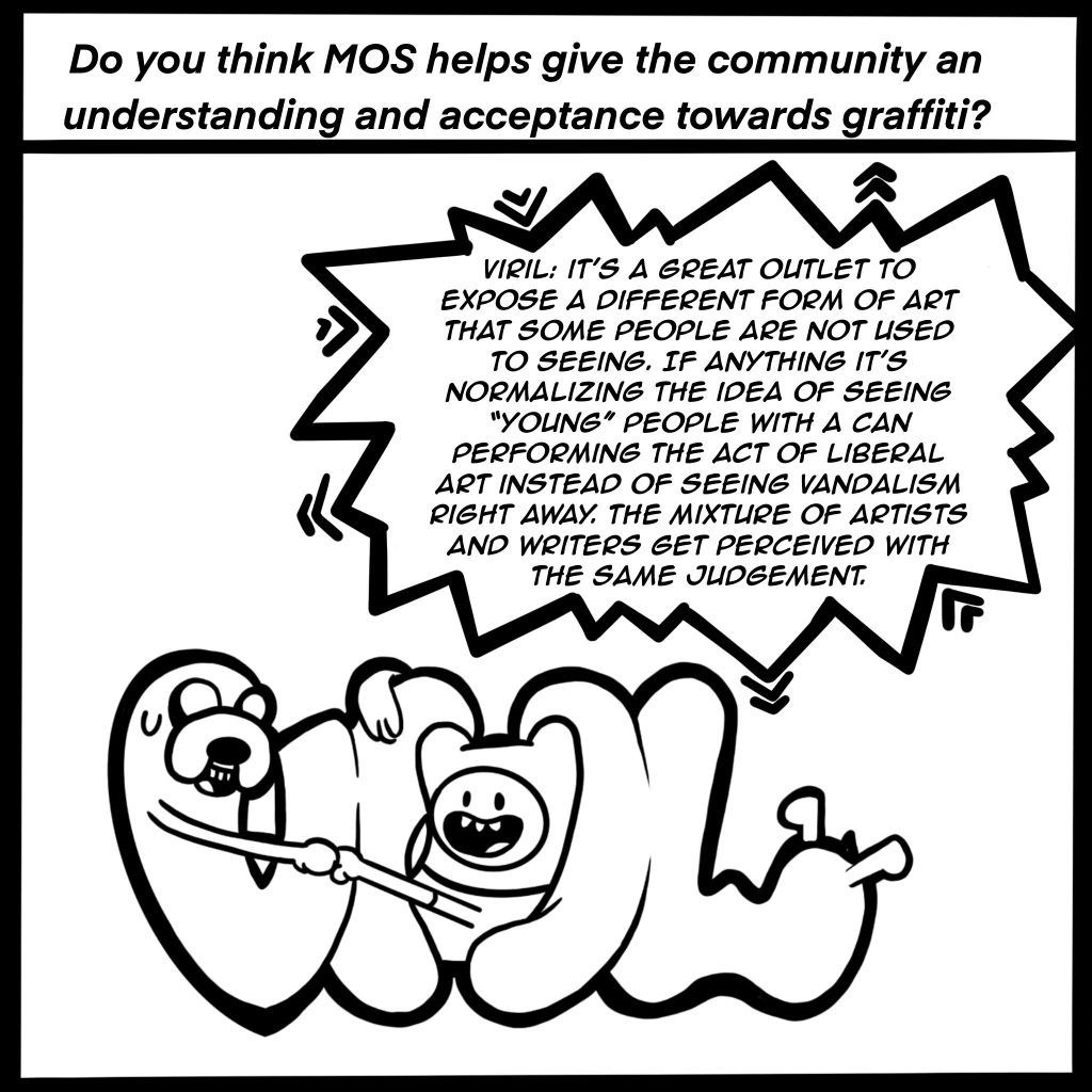 Image: Black and white comic image showing VIRIL in graffiti letters. The top of the image reads, "Do you think MOS helps give the community an understanding and acceptance towards graffiti" VIRIL response is shown in a conversation bubble, "It's a great outlet to expose a different form of art that some people aren't used to seeing. If anything it's normalizing the idea of seeing "young" people with a can performing an act of liberal art instead of seeing vandalism right away. The mixture of artists and writers gets perceived with the same judgement."