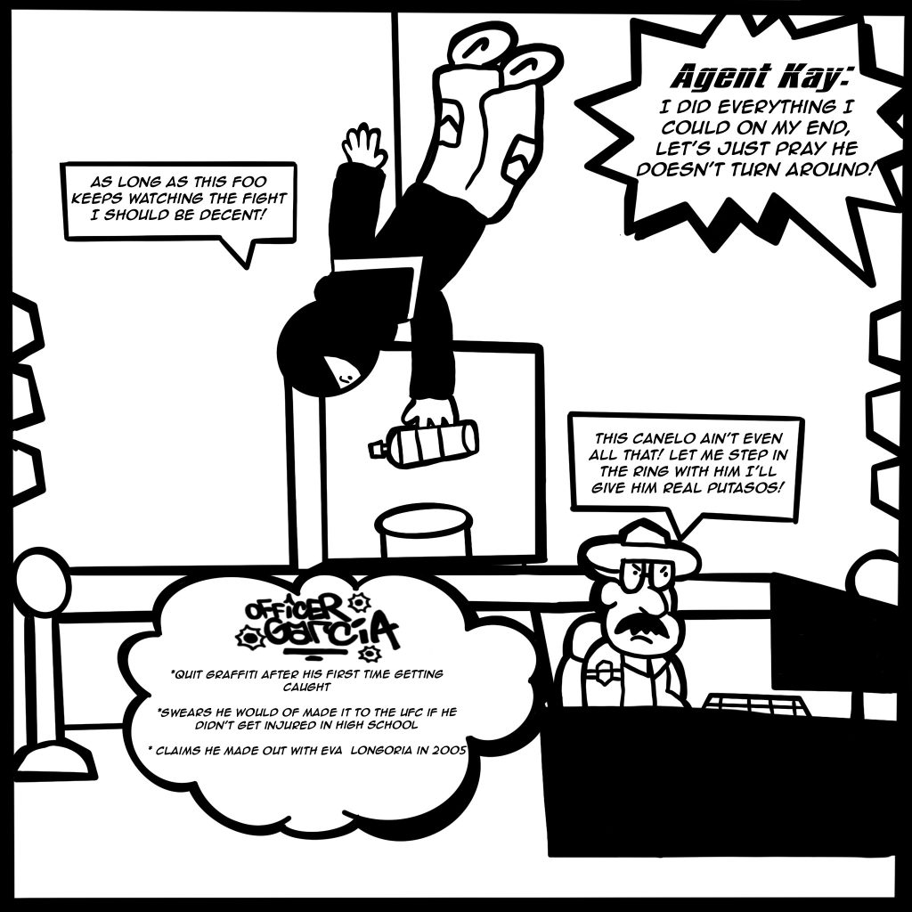 Image: A black and white comic scene shows Buflo hanging from the roof and grabbing a spray while Agent Kay tells him, "I did everything I could on my end, let's just pray he doesn't turn around!" Buflo replies, "As long as this foo keeps watching the fight I should be decent!" Officer Garcia is watching the Canelo fight on a screen in front of him and exclaims, "This Canelo aint even all that! Let me step in the ring with him I'll give him real putasos!" His fun facts are listed in a cloud next to him, "Officer Garcia quit graffiti after his first time getting caught. Swears he would of made it to the UFC if he didn't get injured in high school. Claims he made out with Eva Longoria in 2005."