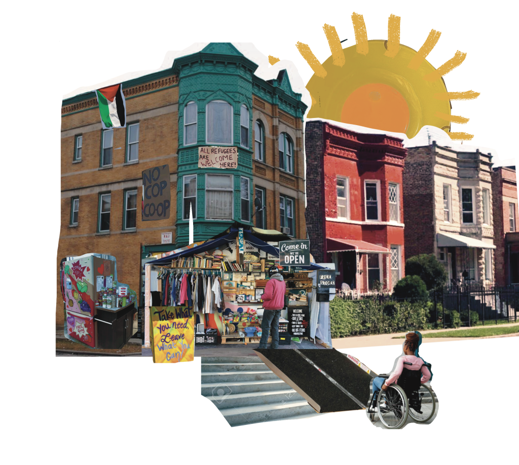 Image: A digital collage of a residential street in Chicago that features four apartment buildings side-by-side with an illustration of a sun above them. On a yellow-bricked apartment with windows painted green are signs that read: “All refugees are welcome here!” “No Cop Co-Op.” A Palestinian flag hangs on the left side of the building. At the corner of the street is a free store built from wooden planks and a canopy containing clothing, books, toys, dishes, and shoes. A person wearing jeans, a red jacket, gray hoodie with a motorcycle hat is browsing the free store. A Black woman wheelchair user uses a ramp to access the store. Signage surrounding the store read: “Come in, We’re Open,” “Free Store,” “Take What You Need, Leave What You Can!” On the left of the free store is a community fridge that offers free food and condiments to the community. Digital collage created by darien hunter golston.