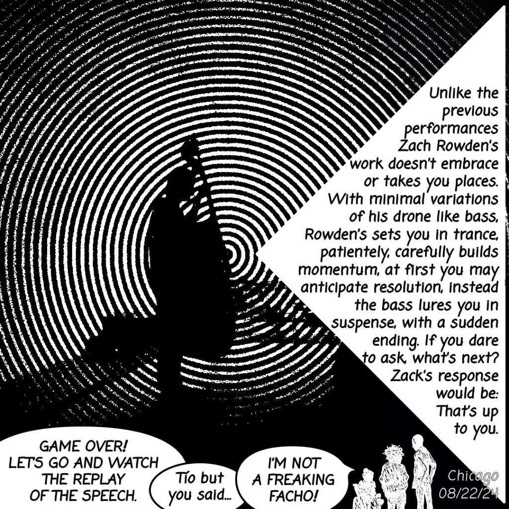 Image: A black and white comic page showing a person playing an instrument with round audio waves expelling from the center with three characters at the bottom having a conversation, "Game Over! Let's go and watch the replay of the speech." "Tío but you said..." "I'm not a freaking facho!" The following text is written on the right side in black, "Unlike the previous performances Zach Rowden's work doesn't embrace or takes you places. With minimal variations of his drone like bass. Rowden's sets you in trance, patiently, carefully builds momentum, at first you may anticipate resolution, instead the bass lures you in suspense, with a sudden ending. If you dare to ask, what's next? Zack's response would be: That's up to you."