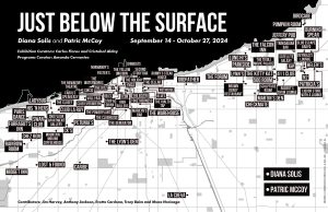 Image: A Chicago map of research conducted by the artists and curators, showcased in the exhibition. The text at the top reads "Just Below the Surface" and "Diana Solis and Patric McCoy," "Exhibition Curators: Carlos Flores and Cristobal Alday Programs Curator: Amanda Cervantes September 14 - October 27, 2024." The map is black and white and plots important LGBTQIA venues. Courtesy of Chicago Art Department.