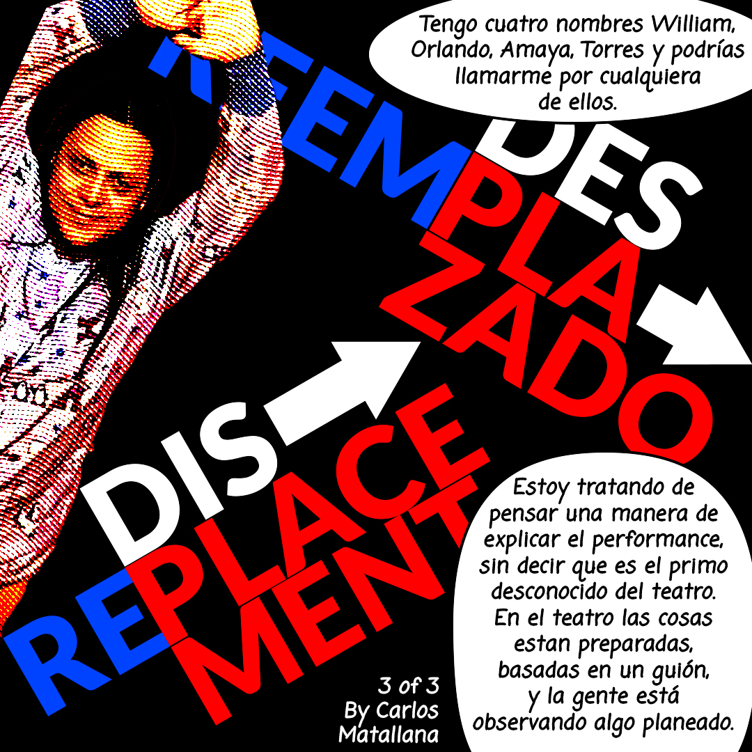 Image: A photograph of a person holding their hands above their head. The title of this series is written in Blue and Red letters: DES/REEMPLAZADO–>DIS/REPLACEMENT 3 of 3 comic created by Carlos Matallana. Two black and white quote bubbles on the rightt hand side that read, "Tengo cuatro nombres William, Orlando, Amaya, Torres y podrías llamarme por cualquiera de ellos. Estoy tratando de pensar una manera de explicar el performance, sin decir que es el primo desconocido del teatro. En el teatro las cosas están preparadas, basadas en un guión, y la gente está observando algo planeado."