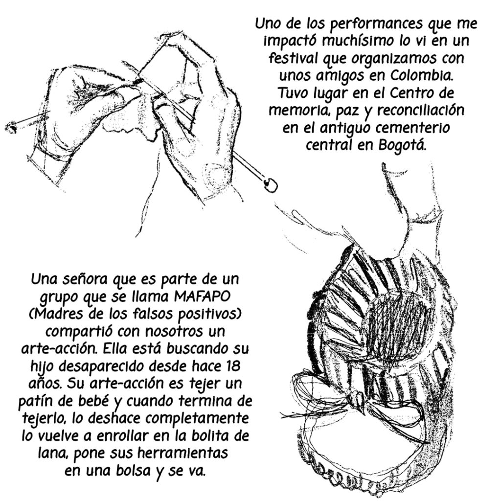 Image: A black and white illustration of hands tejiendo un patín de bebé. The following text is written alongside the illustrations: Uno de los performances que me impacto muchisimo lo vi en un festival que organizamos con unos amigos en Colombia. Tuvo lugar en el centro de memoria, paz y reconciliación en el antiguo cementerio central en Bogotá. Una señora que es parte de un grupo que se llama MAFAPO (Madres de los falsos positivos) compartio con nosotros un arte-accion. Ella esta buscando su hijo desaparecido desde hace 18 años. Su arte-accion  es tejer un patín de bebe y cuando termina de tejerlo, lo deshace completamente lo vuelve a enrollar en la bolita de lana, pone sus herramientas en una bolsa y se va.