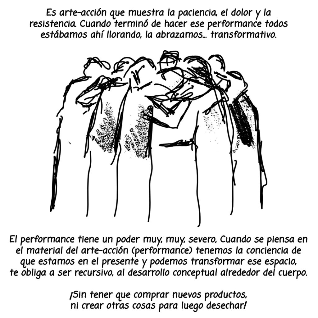 Image: A black and white illustration of a group of people huddling closely with the following text surrounding the page: "Es arte-acción que muestra la paciencia, el dolor y la resistencia. Cuando terminó de hacer ese performance todos estabamos ahi llorando, la abrazamos...transformativo. El performance tiene el poder muy, muy, severo, cuando se piensa en el material del arte-accion (performance) tenemos la conciencia de que estamos en el presente y podemos transformar ese espacio, te obliga a ser recursivo, al desarollo conceptual alrededor del cuerpo. ¡Sin tener que comprar nuevos productos, ni crear otras cosas para luego desechar!"