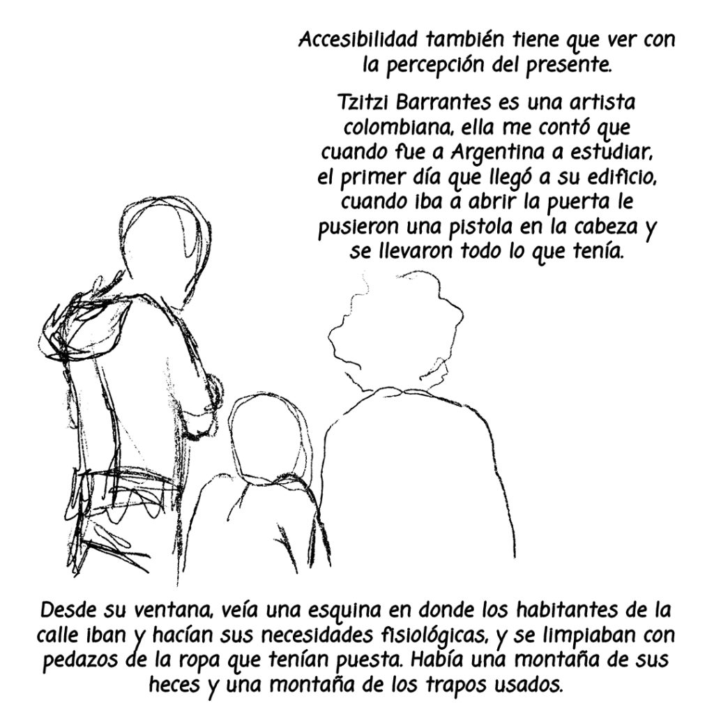 Image: Three characters are illustrated in black with their backs to us and the following text surrounding: "Accesibilidad tambien tiene que ver con la percepcion del presente. Tzitzi Barrantes es una artista colombiana, ella mme conto que cuando fue a Argentina a estudiar, el primer dia que llego a su edificio, cuando iba a abrir la puerta le pusieron una pistola en la cabeza y se llevaron todo lo que tenia. Desde su ventana, veia una esquina en donde los habitantes de la calle iban y hacian sus necesidades fisiologicas, y se limpiaban con pedazos de la ropa que tenian puesta. Habia una montana de sus heces y una montana de los trapos usados."