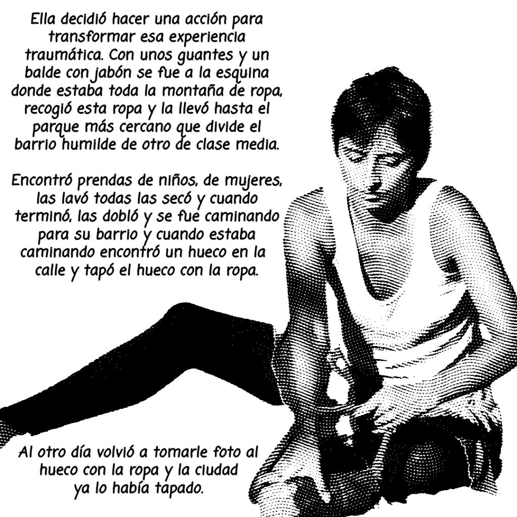 Image: A black and white photo of Tzitzi Barrantes, edited to look like a comic with the following text surrounding: "Ella decidio hacer una acción para transformar esa experiencia traumática. Con unos guantes y un balde con jabon se fue a la esquina donde estaba toda la montaña de ropa, recogio esta ropa y la llevo hasta el parque mas cercano que divide el barrio humilde de otro de clase media. Encontro prendas de niños, de mujeres, las lavo todas las seco y cuando termino, las doblo y se fue caminando para su barrio y cuando estaba caminando encontró un hueco en la calle y tapó el hueco con la ropa. Al otro dia volvio a tomarle foto al hueco con la ropa y la cuidad ya lo habia tapado."