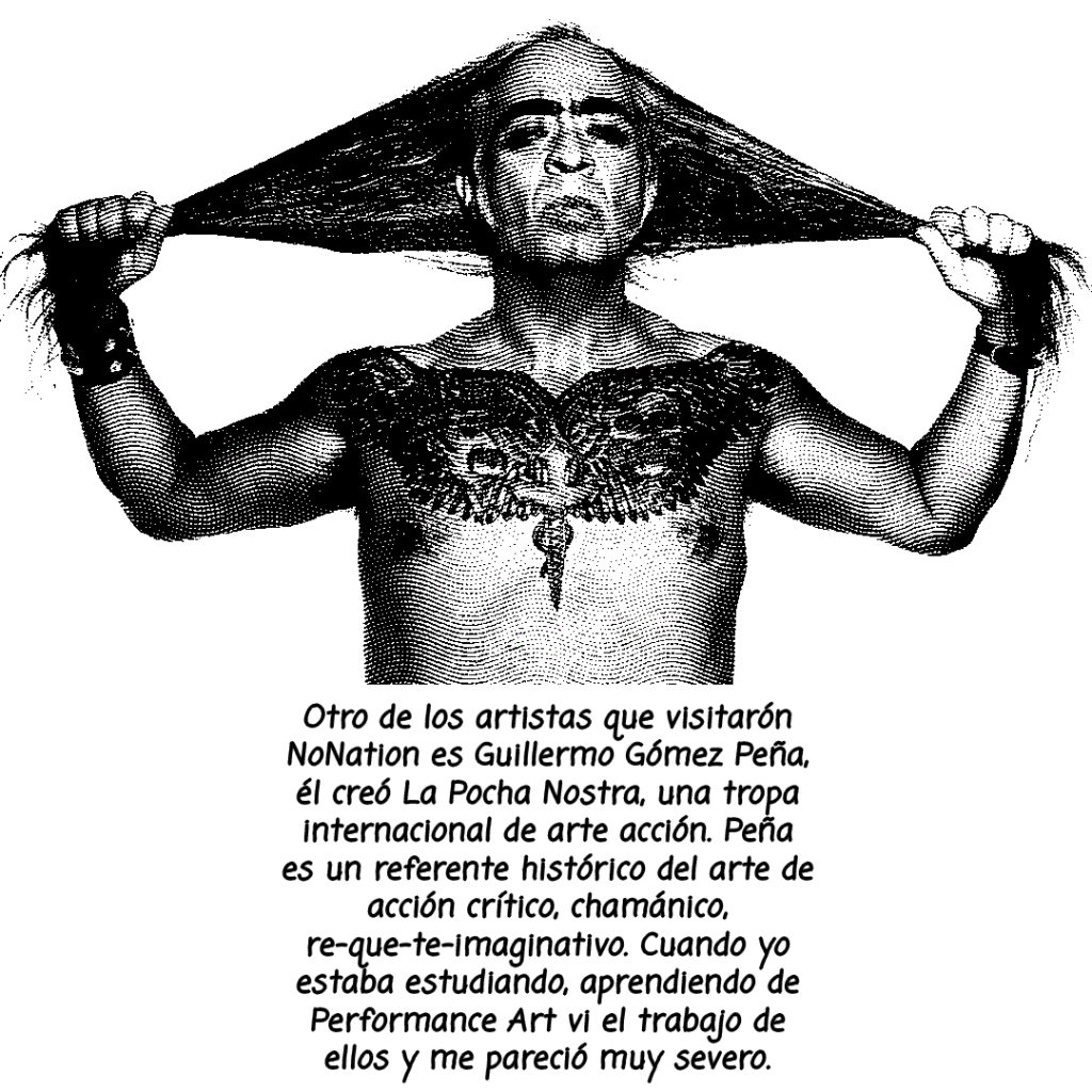 Image: A black and white photo of Guillermo. Gomez Peña with the. following text written bellow: Otro de los artistas que visitaron NoNation es Guillermo, el creo La Pocha Nostra, una tropa internacional. de arte accion. Peña es un referente histórico del arte de accion critico, chamanico, re-que-te-imaginativo. Cuando yo estaba estudiando, aprendiendo de performance art vi el trabajo de ellos y me pareció muy severo. 