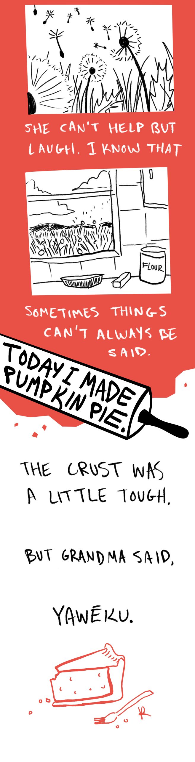 Image: A digital illustration in the colors black, red, and white depicting a series of scenes featuring dandelions, a pie sitting near a window with butter and flour beside it. The following text is written in white handwritten text: She can't help but laugh. I know that sometimes things can't always be said. Today I made pumpkin pie. The crust was a little tough. But Grandma said, Yawéku. 