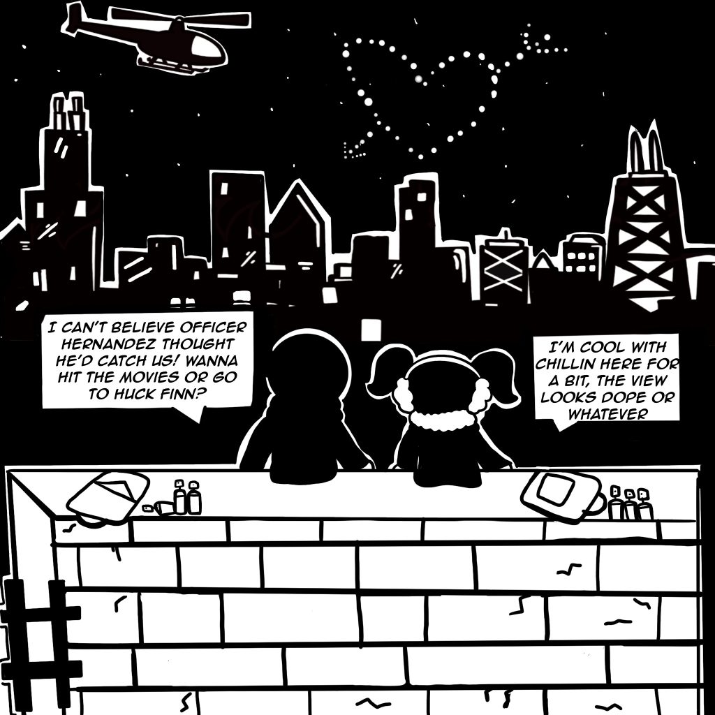 Image: Black and white comic. Digital illustration shows Buflo and RIOT sitting on a wall admiring the Valentines night in Chicago. "I can't believe officer Hernandez thought he'd catch us! Wanna hit the movies or go to Huck Finn?" "I'm cool with chillin her for a bit, the view looks dope or whatever." Created by Buflo.