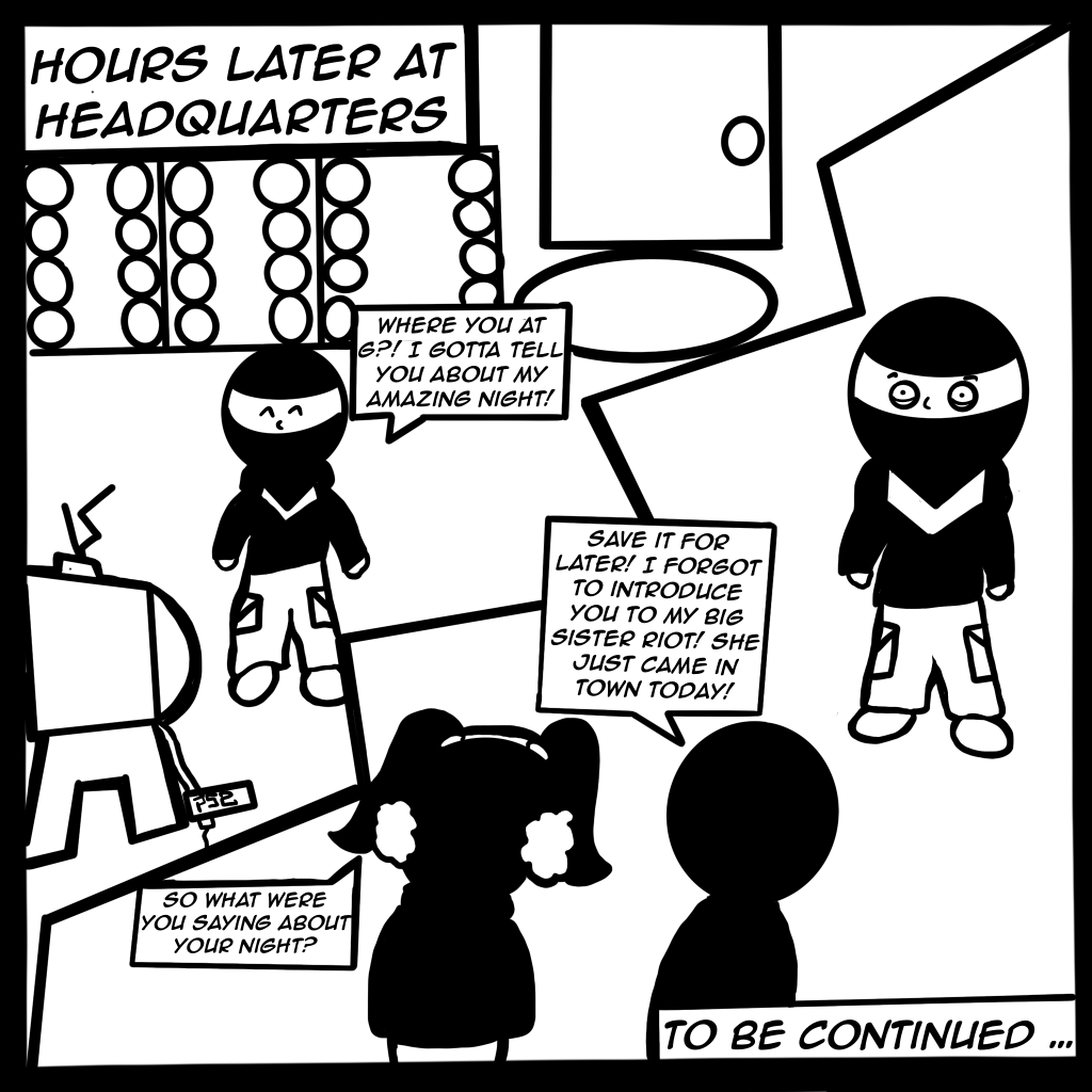 Image: Black and white comic. Digital illustration shows Buflo hours later at Vandal headquarters asking his compadre where he is so he can talk about his amazing day. The compadre walks in with his sister who is also RIOT! To be continued... Created by Buflo.