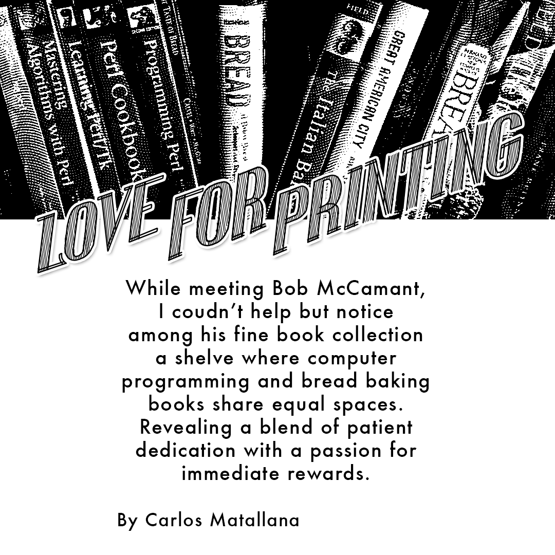 GIF: A black and white comic gif with the static words "Love For Printing" at the top and a photo of Bob McCamant under a book shelf floats in and out. The following text is written in a black handwritten font style coming in and out of the frame: "While meeting Bob McCamant I couldn't help but notice among his fine book collection a shelf where computer programming and bread baking books share equal spaces. Revealing a blend of patient dedication with a passion for immediate rewards. My personal focus in handmade books is non-fiction, driven by my background as an art director, contrasting with the prevalence of fiction and poetry in the field. My fine press book collection began with my own press, Sherwin Beach Press. Plus sourced issues from book fairs I attended. It is now housed in the Newberry Library and Northwestern University. Created by Carlos Matallana.